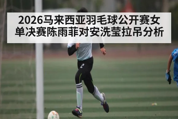 2026马来西亚羽毛球公开赛女单决赛陈雨菲对安洗莹拉吊分析