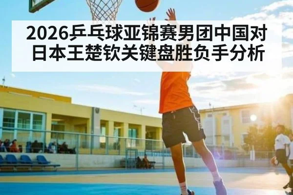 2026乒乓球亚锦赛男团中国对日本王楚钦关键盘胜负手分析